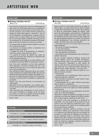 © Apec - Référentiel des métiers cadres de l’Internet 79 
ARTISTIQUE WEB 
Exemple d’offre 
■ Directeur artistique web H/F 
Melun (77) 35/50 k€/an 
Nous sommes une agence de conseil et de développement 
web autour des technologies Opensource principalement 
dans les domaines de l’e-commerce et des portails web. 
En forte croissance, notre société cherche à renforcer ses 
équipes de projet. Notre agence a aujourd’hui : plus de 
15 ans d’existence, 85 collaborateurs, 4 agences (France/ 
Chine) et plus 2,5 million d’Euros de CA en croissance de 
80 % et est lauréat 2008 du Deloitte Technology Fast 50 
qui récompense les 50 premières entreprises technologi-ques 
en plus forte croissance en France et en Europe. 
En tant que leader de l’équipe créative digitale, vous aurez 
pour missions principales : 
– La recherche de concepts créatifs, la réalisation et la 
définition d’axes de création 
– L’analyse d’un brief, la compréhension du positionne-ment 
de la marque et des besoins du client, 
– La capacité de traduire les objectifs des clients de 
l’agence et les besoins des utilisateurs en dispositifs web 
et/ou interactifs pertinents, 
– La présentation argumentée de vos choix créatifs au sein 
de l’équipe et auprès des différents interlocuteurs externes. 
Issu d’une école multimédia ou d’une école supérieure 
d’arts appliqués, le directeur artistique web H/F a une 
expérience de minimum 4-5 ans à ce poste en agence web 
ou en tant qu’indépendant. 
Vous maîtrisez les enjeux d’ergonomie web et vous connais-sez 
les contraintes et les opportunités du Web. Vous avez une 
parfaite maîtrise des outils de conception web (adobe, etc..). 
Vous avez une réelle autonomie créative et vous êtes pas-sionné 
par la communication multimédia, le graphisme et 
la création. 
Réactif, vous avez envie d’innover et de bousculer les 
codes établis. 
Dynamique et force de proposition, vous souhaitez rejoin-dre 
une structure à forte valeur ajoutée dans une ambiance 
conviviale. 
Votre autonomie dans l’organisation de votre travail et 
votre esprit d’initiatives et d’équipe seront des atouts 
pour réussir à ce poste. Vous apprécié le travail en équipe 
et vous faites preuve d’un excellent relationnel. 
Source : Apec 
À voir aussi 
■ Les Fiches Fonctions 
consultables sur : www.apec.fr, rubrique « Marché de l’emploi » 
■ Les Fiches Secteurs 
consultables sur : www.apec.fr, rubrique « Marché de l’emploi » 
■ L’Annuaire des métiers 
consultable sur : www.apec.fr, rubrique « Ma carrière » 
Exemple d’offre 
■ Directeur artistique web H/F 
Nice (06) 44/56 k€/an 
Agence conseil en communication interactive, pur player du 
web à l’origine, nous aidons aujourd’hui nos clients à intégrer 
le digital dans l’ensemble de leurs activités. Notre expertise 
en terme de communication digitale des marques, notre 
savoir faire technologique, notre créativité, et l’implication 
de nos équipes (réparties entre Paris et région PACA), sont 
les fondements de notre succès et font de notre société une 
des agences digitales majeures sur le marché. Pour faire face 
à notre développement, nous renforçons aujourd’hui nos 
équipes. De bonnes raisons pour nous rejoindre : 
– Une agence reconnue sur le marché, dans le top 10 des 
agences digitales, 
– Des clients et marques prestigieuses, 
– Un fort esprit d’équipe, 
– Un cadre de travail exceptionnel, 
– Une vraie démarche d’innovation, 
– Une société en plein développement avec de réelles pos-sibilités 
d’évolution. 
Fan des nouvelles tendances artistiques, passionné de 
création digitale, curieux des nouvelles technologies, 
communicant dans l’âme ? Vous êtes l’artiste du Web que 
nous recherchons ! Rattaché(e) au pôle création de 
l’agence, votre rôle est de convaincre que l’idée ou le con-cept 
créatif que vous proposez permettra d’atteindre les 
objectifs (vente, image, notoriété,…) de votre client. 
Dans ce contexte, vous venez renforcer l’équipe en occu-pant 
les missions suivantes : 
– Prise de brief, 
– Compréhension de la problématique client et prise en 
compte des objectifs à atteindre, 
– Recommandation de plusieurs concepts créatifs et argu-mentation 
de vos choix, 
– Conceptualisation de vos idées créatives (story-board, 
planche tendance, moodboards), 
– Participation active aux compétitions en assurant le lea-dership 
de la vente sur les aspects de création graphique 
et d’ergonomie, 
– Suivi de la déclinaison par les webdesigners et de l’exé-cution 
par le pôle technologique, 
-Observation, analyse des tendances et partage de vos con-naissances 
sur le sujet avec l’équipe et les clients (contribu-tion 
au blog de l’agence, plateforme de veille client, …). 
De formation école d’arts graphiques ou spécialisée en 
multimédia, vous avez évolué au fil du temps vers le pur 
online et avez une expérience significative (mini 3 ans) 
dans les domaines de la création et du marketing digital 
en tant que directeur artistique. 
Imagination, créativité, capacité à convaincre, force de 
caractère et intégrité vous caractérisent. Votre curiosité 
et la veille que vous effectuez dans tous les domaines de 
la création et notamment du webdesign vous confère un 
discours graphique solide et constructif. Cette culture 
générale vous aide à imaginer des concepts innovants et 
modernes et à les vendre. Vous maîtrisez bien entendu les 
outils de production graphique numérique (Photoshop, 
Flash, Illustrator, After Effect) 
Source : Apec 
 