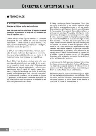 DIRECTEUR ARTISTIQUE WEB 
■ TÉMOIGNAGE 
■ Thierry Teyssier 
Directeur artistique senior, aufeminin.com 
« En tant que directeur artistique, je définis la charte 
graphique, la fais évoluer et la décline sur l’ensemble des 
sites de aufeminin.com. » 
C’est en 1995 que Thierry Teyssier commence sa carrière en 
développant des sites Internet en tant que consultant 
indépendant : « c’était le début de la bulle Internet, il n’y 
avait pas encore de formation, j’ai appris seul à tout faire, 
notamment le code et le graphisme ». 
En 1999, il est recruté comme directeur artistique, respon-sable 
de studio multimédia d’une agence de communica-tion, 
ce qui lui permet de travailler avec une équipe de 3 à 
4 webdesigners sur des projets pour le groupe l’Oréal. 
Depuis 2006, il est directeur artistique senior d’un pure 
player du web, aufeminin.com, une société de 110 person-nes 
en France (140 dans le monde entier), filiale du groupe 
Axel Springer, qui regroupe plusieurs sites : aufeminin.com, 
marmiton.org, joyce.fr, santé AZ, teemix, voyage bons-plans… 
Il gère ainsi en général une dizaine de projets en 
parallèle sur l’ensemble de ces sites. « Mon rôle est de répar-tir 
équitablement le travail entre tous les membres de l’équipe 
(5 webmasters et web designers) et de gérer les priorités. Je 
dois faire preuve à la fois de rigueur et de souplesse car les 
délais sont généralement très courts » 
80 © Apec - Référentiel des métiers cadres de l’Internet 
À chaque évolution du site ou d’une rubrique, Thierry Teys-sier 
réalise un wireframe et une première maquette qui est 
alors déclinée par un webdesigner, que ce soit pour les sites 
Internet ou ceux spécifiquement destinés aux mobiles, pour 
la France ou pour l’international. Il soumet les wireframes au 
chef de projet technique afin que celui-ci indique les empla-cements 
aux développeurs chargés de dynamiser les pages. 
Il veille à la cohérence de la charte graphique sur l’ensemble 
des sites tout en modifiant les couleurs ou les angles en fonc-tion 
des cibles : « j’ai choisi des couleurs plus vives et des 
angles arrondis sur Teemix car notre population-cible est jeune, 
au contraire, j’ai assombri la charte de Joyce pour coller au 
monde du luxe ». C’est la raison pour laquelle il travaille régu-lièrement 
avec l’équipe marketing, et participe aux rencon-tres 
organisées avec les utilisateurs. « Ces rencontres me per-mettent 
de voir ce que nos internautes aiment ou n’aiment pas, 
et m’aident à trouver de nouveaux concepts ». Il effectue éga-lement 
une veille sur les sites concurrents afin de vérifier s’il 
a bien saisi les grandes tendances. 
« Faire respecter la charte graphique, c’est aussi intervenir sur 
les réseaux sociaux comme Facebook, Youtube et Twitter, don-ner 
des directives lors de la réalisation de vidéos en termes de 
couleurs sur le fond, retravailler un logo, ou contrôler à pos-teriori 
les photos choisies par les éditorialistes ». 
Selon Thierry Teyssier, les évolutions technologiques digita-les 
ont une importance considérable sur son métier : « sur 
les mobiles, les écrans sont petits, la navigation et les points 
de repères différents, ce qui me permet de me remettre en 
question et de trouver de nouvelles idées ». 
 