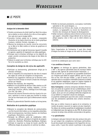 WEBDESIGNER 
■ LE POSTE 
Activités principales 
Analyse de la demande client 
• Prendre connaissance du brief créatif qui décrit les enjeux 
de la création ou de la refonte d’un site ou d’une applica-tion 
web ainsi que le budget défini. 
• Connaître l’univers global de la marque ; comprendre 
l’évolution et les lignes directrices de la charte graphique 
(couleurs, matières, formats, messages…). 
• Observer les tendances du marché, suivre les concurrents 
sur le Web et le Web mobile en termes de graphisme et 
d’ergonomie. 
• Se familiariser avec le style de l’annonceur (quand il travaille 
en agence), apprécier et s’approprier ses codes graphiques. 
• Échanger avec le directeur artistique sur les objectifs du 
projet, prendre connaissance des étapes et des délais de 
production. 
• Elaborer le projet avec le directeur artistique pour le chif-frer 
et le soumettre au client. 
Conception du design du site et/ou des applicatifs 
• Participer au brainstorming, généralement dirigé par le 
directeur artistique. 
• Créer la maquette et le story-board du site dans le respect 
des règles de confort de navigation et d’ergonomie. 
• Améliorer les suggestions retenues par le directeur artis-tique 
et les faire évoluer en tenant compte des remarques 
émises par l’équipe. 
• Réaliser des esquisses, des maquettes. 
• Réfléchir à la possibilité de décliner l’idée créative sur dif-férents 
supports (Internet, mobiles, tablettes…) et for-mats 
(logo, brochure, affiche, habillage d’une home page, 
d’un site, clip vidéo…). 
• S’assurer de la bonne harmonie entre les visuels et le con-tenu, 
optimiser la mise en page pour faciliter la naviga-tion 
par les internautes ainsi que le référencement naturel 
du site. 
• Penser à la pérennité de l’identité visuelle sur le long terme. 
Réalisation de la production graphique 
• Démarrer la conception des éléments de communication, 
une fois l’accord client obtenu sur les maquettes présentées. 
• Créer les pictogrammes, bannières, boutons, les interfaces 
graphiques, illustrations, animations… 
• Manipuler les différents outils de modélisation (CAO : 
conception assistée par ordinateur) et logiciels de program-mation 
(ex : Illustrator, Photoshop, QuarkXpress, Indesign). 
• Anticiper et organiser sa charge de travail, planifier les 
différentes étapes de production et maîtriser les délais. 
82 © Apec - Référentiel des métiers cadres de l’Internet 
• Briefer les éventuels prestataires, (concepteur multimédia 
spécialisé en 3D, sound designer…). 
• Perfectionner les finitions des visuels, en retouchant les 
couleurs, la typographie ou encore les illustrations en 
fonction des remarques de l’équipe de développement. 
• Veiller à la bonne cohérence entre le fond et la forme de cha-que 
support ; retravailler chaque élément de la chaîne gra-phique 
jusqu’au « bon à tirer » par le client (interne ou 
externe). 
Activités éventuelles 
Selon l’organisation de l’entreprise, il peut être chargé 
d’intégrer les textes et images au site selon les formats web 
Variabilité des activités 
L’activité du webdesigner peut varier selon : 
• Les conditions d’exercice 
En agence : on distingue les agences généralistes, dites 
« 360° », des agences spécialisées dans les nouveaux médias 
(agences web, agences de communication interactive…). 
Dans le premier cas, le graphiste est susceptible d’intervenir 
sur n’importe quel média et support (affiche, spot TV, anima-tion 
on line, mini site pour mobile…), dans le second, il se 
spécialise dans la conception multimédia (Internet et mobile) 
et est graphiste webdesigner, expert en création digitale et 
capable de jouer sur l’interactivité propre à l’Internet. 
Dans l’entreprise : certaines entreprises décident d’interna-liser 
une partie de la gestion de leurs problématiques artisti-ques, 
en particulier celles qui ont une image de marque forte 
à gérer, et/ou qui ont une politique éditoriale exigeante et/ 
ou qui éditent un important volume de catalogues. 
Le graphiste webdesigner peut être alors amené à travailler 
avec des prestataires spécialisés dans certains domaines : 
3D, vidéos… 
Bien que ce métier s’exerce en agence et en entreprise, le 
nombre de postes à pourvoir en agence est plus important. 
Par ailleurs de nombreux graphistes et webdesigners travaillent 
en indépendant pour des agences ou des PME. Ils doivent alors 
consacrer du temps à des activités commerciales et de gestion. 
• La spécialisation 
Le designer web peut intervenir dans des secteurs très poin-tus 
qui exigent des compétences techniques particulières. 
Au gré des progrès technologiques et de l’apparition de nou-veaux 
outils, il peut être amené à participer à des projets 
 