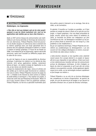 WEBDESIGNER 
© Apec - Référentiel des métiers cadres de l’Internet 85 
■ TÉMOIGNAGE 
■ Thibaut Pilipenko 
Webdesigner, Les Argonautes 
« Mon rôle en tant que designer web est de créer graphi-quement 
ce que les clients souhaitent voir, tant sur les 
applications web mobiles que sur leurs sites Internet ». 
Après un DUT service réseaux de communication axé multi-média 
et une licence Activités et Technique de Communica-tion 
(en alternance), Thibaut Pilipenko choisit de poursui-vre 
ses études (toujours en alternance) dans le domaine de 
la création graphique dans une école spécialisée dans le 
domaine des arts appliqués (Autograf) et obtient un master 
2 création et design graphique. A l’issue de ses études en 
2008, il est embauché par les Argonautes, agence web de 80 
personnes, après avoir travaillé sur différents projets dans 
le cadre de son cursus. 
Au sein de l’agence et sous la responsabilité du directeur 
artistique, il participe à la création ou à la refonte de sites 
Internet, ainsi qu’aux applications mobiles, notamment 
Iphone et Ipad. « Je réalise le design de l’application ou du 
site, je leur donne une identité visuelle ». 
Lorsque les emplacements des logos, menus et articles ont 
été validés par le chef de projet fonctionnel en collabora-tion 
avec le client, Thibaut Pilipenko structure les pages du 
site : « J’habille le site Internet du client comme un créateur 
de mode habille un mannequin ». Pour réaliser ses projets, il 
utilise des outils tels que Photoshop et Illustrator. Même s’il 
est le plus souvent amené à faire du graphisme statique, 
Thibaut Pilipenko, du fait de sa spécialité multimédia peut 
être parfois amené à intervenir sur le montage, faire de la 
vidéo, ou de l’animation. 
En général, il travaille sur 3 projets en parallèle, car il faut 
prendre en compte les retours clients et le cycle de vie d’un 
projet. « L’aspect graphique, c’est une étape primordiale du 
projet, ensuite, quand nous avons obtenu la validation du 
client, je transmets les fichiers aux intégrateurs qui font 
l’architecture du site ; les développeurs travaillent sur les pro-jets 
en phase finale et reviennent vers moi lorsqu’il y a des 
problèmes ou des modifications ». 
De par son expérience technique, Thibaut Pilipenko est sen-sibilisé 
aux problématiques du développement : « je vais 
souvent voir mes collègues développeurs en amont, ce qui per-met 
d’éviter des allers-retours inutiles ». 
« Cette fonction nécessite un bon équilibre entre créativité 
(savoir passer d’un concept abstrait à un projet) et rigueur 
afin de ne pas s’éparpiller et rester efficace. Il faut aussi avoir 
un bon relationnel pour travailler tant avec les communicants 
qu’avec les développeurs techniques. Je dois m’adapter au 
besoin du client et comprendre ce qu’il veut afin de le faire 
adhérer à une proposition concrète. Je fais également réguliè-rement 
de la veille, car les technologies évoluent rapidement 
et font bouger nos métiers ». 
Thibaut Pilipenko a su au sein de sa structure développer 
des compétences en termes d’organisation, de gestion de 
projet, de suivi de planning et de budget ce qui devrait lui 
permettre d’évoluer vers un poste de directeur artistique. 
 