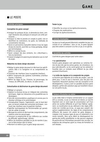 GAME 
■ LE POSTE 
Activités principales 
Conception du game concept 
• Analyser les pratiques de jeu, la demande du client, anti-ciper 
l’évolution des pratiques en exerçant une veille per-manente 
… 
• Analyser la cible et prendre en compte le public visé en 
identifiant les motivations, les goûts, les habitudes de 
consommation des jeux. 
• Suivre en permanence l’actualité relative à tous les types 
de jeux du marché, aussi bien au niveau gameplay, design 
que technologique. 
• Définir le concept du jeu. 
• Savoir analyser des jeux existants, les « décortiquer », 
faire du benchmark. 
• Evaluer le budget et le planning de réalisation avec le chef 
de projet. 
Rédaction du Game design document 
• Rédiger le game design document en décrivant les spécifi-cations 
liées à la navigation et au comportement du 
joueur. 
• Concevoir des interfaces (avec le graphiste interface). 
• Définir l’ergonomie des systèmes multimédias (interface 
homme / machine). 
• Définir les règles du jeu, l’histoire, les personnages, les 
niveaux, les difficultés, les décors, le cadre sonore. 
Scénarisation et déclinaison du game design document 
• Rédiger un synopsis. 
• Elaborer la structure de jeu en intégrant des contraintes 
techniques, régler les interactions et la jouabilité avec le 
développeur. 
• Faire des recommandations graphiques et sonores pour le 
directeur artistique et le sound designer 
• Conceptualiser l’espace, l’agencement, avec le level desi-gner, 
en tenant compte des contraintes techniques ; con-cevoir 
des interfaces avec le graphiste interface. 
• Spécifier techniquement les fonctionnalités qui permet-tent 
de valider le projet. 
• Découper les actions en décrivant des comportements, des 
relations entre les personnages. 
• Concevoir la progressivité du jeu (référence aux courbes 
de difficulté, apprentissage, rythme). 
• Définir les évolutions possibles du jeu de manière à pou-voir 
le faire évoluer dans le temps. 
• Maintenir et mettre à jour le game design document. 
88 © Apec - Référentiel des métiers cadres de l’Internet 
Tester le jeu 
• Identifier les erreurs et les dysfonctionnements. 
• Proposer des améliorations. 
• Corriger les dysfonctionnements. 
Activités éventuelles 
Les jeux sur le web peuvent désormais compléter les jeux sur 
console et sur ordinateur ; dans ce cas, le game designer 
peut être amené à concevoir à la fois un jeu on et off-line. 
Variabilité des activités 
L’activité du game designer peut varier selon : 
• La spécialisation 
Certains game designers sont spécialisés sur certaines for-mes 
de jeux tels que les serious games, les simulateurs, les 
jeux ludo-éducatifs, ou les social games qui les amènent à 
travailler dans un contexte assez différent du jeu vidéo 
purement divertissant. 
• La taille des équipes et la complexité des projets 
La fonction peut dépendre de la taille des projets : pour de 
petits jeux, il sera le seul à intervenir, pour des jeux très 
importants nécessitant plusieurs mois de conception et de 
développement, il peut y avoir en parallèle plusieurs game 
designers, parfois dans plusieurs pays qui travaillent chacun 
sur une partie du jeu. 
Facteurs d’évolution du métier 
Le jeu vidéo était à l’origine commercialisé sur un support 
(CD ou console). Le jeu sur Internet est devenu un marché 
important avec un autre type de consommateur qu’il faut 
attirer de manière différente et qu’il faut fidéliser rapide-ment. 
La monétisation du jeu obéissant à des règles diffé-rentes 
(on n’achète pas le jeu, on paye pour acquérir des 
options supplémentaires), les règles et les comportements 
différents des joueurs ont amené les game designers à 
s’adapter à de nouveaux types de jeux et notamment à les 
rendre évolutifs. Alors qu’au début du développement du 
gaming des profils autodidactes ou des parcours atypiques 
de passionnés de l’informatique pouvaient être recrutés, les 
exigences des entreprises quant au niveau de formation se 
sont élevées. 
 