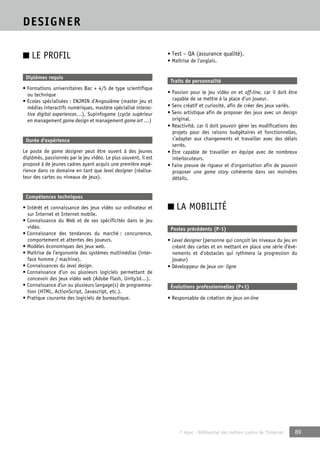 © Apec - Référentiel des métiers cadres de l’Internet 89 
DESIGNER 
■ LE PROFIL 
Diplômes requis 
• Formations universitaires Bac + 4/5 de type scientifique 
ou technique 
• Ecoles spécialisées : ENJMIN d’Angoulême (master jeu et 
médias interactifs numériques, mastère spécialisé interac-tive 
digital experiences…), Supinfogame (cycle supérieur 
en management game design et management game art …) 
Durée d’expérience 
Le poste de game designer peut être ouvert à des jeunes 
diplômés, passionnés par le jeu vidéo. Le plus souvent, il est 
proposé à de jeunes cadres ayant acquis une première expé-rience 
dans ce domaine en tant que level designer (réalisa-teur 
des cartes ou niveaux de jeux). 
Compétences techniques 
• Intérêt et connaissance des jeux vidéo sur ordinateur et 
sur Internet et Internet mobile. 
• Connaissance du Web et de ses spécificités dans le jeu 
vidéo. 
• Connaissance des tendances du marché : concurrence, 
comportement et attentes des joueurs. 
• Modèles économiques des jeux web. 
• Maîtrise de l’ergonomie des systèmes multimédias (inter-face 
homme / machine). 
• Connaissances du level design. 
• Connaissance d’un ou plusieurs logiciels permettant de 
concevoir des jeux vidéo web (Adobe Flash, Unity3d…). 
• Connaissance d’un ou plusieurs langage(s) de programma-tion 
(HTML, ActionScript, Javascript, etc.). 
• Pratique courante des logiciels de bureautique. 
• Test – QA (assurance qualité). 
• Maîtrise de l’anglais. 
Traits de personnalité 
• Passion pour le jeu vidéo on et off-line, car il doit être 
capable de se mettre à la place d’un joueur. 
• Sens créatif et curiosité, afin de créer des jeux variés. 
• Sens artistique afin de proposer des jeux avec un design 
original. 
• Réactivité, car il doit pouvoir gérer les modifications des 
projets pour des raisons budgétaires et fonctionnelles, 
s’adapter aux changements et travailler avec des délais 
serrés. 
• Être capable de travailler en équipe avec de nombreux 
interlocuteurs. 
• Faire preuve de rigueur et d’organisation afin de pouvoir 
proposer une game story cohérente dans ses moindres 
détails. 
■ LA MOBILITÉ 
Postes précédents (P-1) 
• Level designer (personne qui conçoit les niveaux du jeu en 
créant des cartes et en mettant en place une série d’évé-nements 
et d’obstacles qui rythmera la progression du 
joueur) 
• Développeur de jeux on- ligne 
Évolutions professionnelles (P+1) 
• Responsable de création de jeux on-line 
 
