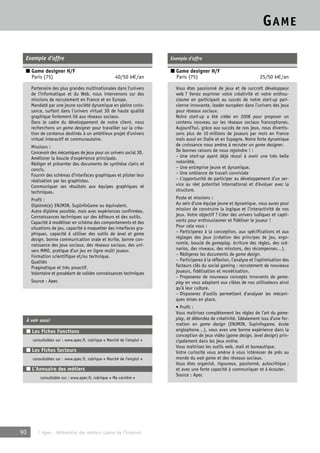 GAME 
Exemple d’offre 
■ Game designer H/F 
Paris (75) 40/50 k€/an 
Partenaire des plus grandes multinationales dans l’univers 
de l’informatique et du Web, nous intervenons sur des 
missions de recrutement en France et en Europe. 
Mandaté par une jeune société dynamique en pleine crois-sance, 
surfant dans l’univers virtuel 3D de haute qualité 
graphique fortement lié aux réseaux sociaux. 
Dans le cadre du développement de notre client, nous 
recherchons un game designer pour travailler sur la créa-tion 
de contenus destinés à un ambitieux projet d’univers 
virtuel interactif et communautaire. 
Missions : 
Concevoir des mécaniques de jeux pour un univers social 3D. 
Améliorer la boucle d’expérience principale. 
Rédiger et présenter des documents de synthèse clairs et 
concis. 
Fournir des schémas d’interfaces graphiques et piloter leur 
réalisation par les graphistes. 
Communiquer ses résultats aux équipes graphiques et 
techniques. 
Profil : 
Diplômé(e) ENJMIN, SupInfoGame ou équivalent. 
Autre diplôme possible, mais avec expériences confirmées. 
Connaissances techniques sur des éditeurs et des outils. 
Capacité à modéliser en schéma des comportements et des 
situations de jeu, capacité à maquetter des interfaces gra-phiques, 
capacité à utiliser des outils de level et game 
design, bonne communication orale et écrite, bonne con-naissance 
des jeux sociaux, des réseaux sociaux, des uni-vers 
MMO, pratique d’un jeu en ligne multi joueur. 
Formation scientifique et/ou technique. 
Qualités 
Pragmatique et très proactif. 
Volontaire et possédant de solides connaissances techniques 
Source : Apec 
À voir aussi 
■ Les Fiches Fonctions 
consultables sur : www.apec.fr, rubrique « Marché de l’emploi » 
■ Les Fiches Secteurs 
consultables sur : www.apec.fr, rubrique « Marché de l’emploi » 
■ L’Annuaire des métiers 
consultable sur : www.apec.fr, rubrique « Ma carrière » 
90 © Apec - Référentiel des métiers cadres de l’Internet 
Exemple d’offre 
■ Game designer H/F 
Paris (75) 25/50 k€/an 
Vous êtes passionné de jeux et de surcroît développeur 
web ? Venez exprimer votre créativité et votre enthou-siasme 
en participant au succès de notre start-up pari-sienne 
innovante, leader européen dans l’univers des jeux 
pour réseaux sociaux. 
Notre start-up a été créée en 2008 pour proposer un 
contenu nouveau sur les réseaux sociaux francophones. 
Aujourd’hui, grâce aux succès de nos jeux, nous divertis-sons 
plus de 10 millions de joueurs par mois en France 
mais aussi en Italie et en Espagne. Notre forte dynamique 
de croissance nous amène à recruter un game designer. 
De bonnes raisons de nous rejoindre ! : 
– Une start-up ayant déjà réussi à avoir une très belle 
notoriété, 
– Une entreprise jeune et dynamique, 
– Une ambiance de travail conviviale 
– L’opportunité de participer au développement d’un ser-vice 
au réel potentiel international et d’évoluer avec la 
structure. 
Poste et missions : 
Au sein d’une équipe jeune et dynamique, vous aurez pour 
mission de construire la logique et l’interactivité de nos 
jeux. Votre objectif ? Créer des univers ludiques et capti-vants 
pour enthousiasmer et fidéliser le joueur ! 
Pour cela vous : 
– Participerez à la conception, aux spécifications et aux 
réglages des jeux (création des principes de jeu, ergo-nomie, 
boucle de gameplay, écriture des règles, des scé-narios, 
des niveaux, des missions, des récompenses…). 
– Rédigerez les documents de game design. 
– Participerez à la réflexion, l’analyse et l’optimisation des 
facteurs clés du social gaming : recrutement de nouveaux 
joueurs, fidélisation et monétisation. 
– Proposerez de nouveaux concepts innovants de game-play 
en vous adaptant aux cibles de nos utilisateurs ainsi 
qu’à leur culture. 
– Disposerez d’outils permettant d’analyser les mécani-ques 
mises en place. 
• Profil : 
Vous maitrisez complètement les règles de l’art du game-play, 
et débordez de créativité. Idéalement issu d’une for-mation 
en game design (ENJMIN, Supinfogame, école 
anglophone…), vous avez une bonne expérience dans la 
conception de jeux vidéo (game design, level design) prin-cipalement 
dans les jeux online. 
Vous maitrisez les outils web, mail et bureautique. 
Votre curiosité vous amène à vous intéresser de près au 
monde du web game et des réseaux sociaux. 
Vous êtes organisé, rigoureux, passionné, autocritique ; 
et avez une forte capacité à communiquer et à écouter. 
Source : Apec 
 