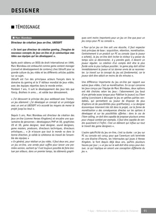 © Apec - Référentiel des métiers cadres de l’Internet 91 
DESIGNER 
■ TÉMOIGNAGE 
■ Marc Blondeau 
Directeur de création jeux on-line, UBISOFT 
« En tant que directeur de création gaming, j’imagine de 
nouveaux concepts de jeux on-line et je communique mes 
idées aux équipes qui les développent ». 
Après avoir obtenu un DESS de droit international en 1999, 
Marc Blondeau est embauché comme game content manager 
(conseil et développement de contenu) chez Ubisoft pour sa 
grande culture du jeu vidéo et les différents articles publiés 
sur ce sujet. 
Ubisoft est l’un des principaux acteurs français dans le 
domaine du gaming et le 3e éditeur mondial de jeux vidéo, 
avec des équipes réparties dans le monde entier. 
Pendant 7 ans, il suit le développement des jeux tels que 
Farcry, Brothers in arms… et valide leur déroulement. 
« J’ai découvert le principe des jeux webbased avec Travian, 
un jeu allemand ; j’ai développé un concept et un prototype 
avec un ami et UBISOFT m’a accordé les moyens de mener le 
projet jusqu’au bout ». 
Depuis 5 ans, Marc Blondeau est directeur de création des 
jeux on-line (comme Heroes Kingdoms) et encadre une qua-rantaine 
de personnes : développeurs PHP et 3D, graphistes 
2D et 3D, game designer, level designer, sound designers, 
game masters, producers, directeurs techniques, directeurs 
artistiques… « Je m’assure que tout le monde va dans la 
bonne direction, je valide la cohérence du travail de l’ensem-ble 
des équipes » 
« En général, pour réaliser un jeu vidéo, il faut deux ans, pour 
un jeu on-line, une année peut suffire pour lancer une pre-mière 
version, sachant qu’ il est toujours possible de faire évo-luer 
par ailleurs, dans un premier temps, les éléments graphi-ques 
sont moins importants pour un jeu on line que pour un 
jeu conçu pour PC ou console ». 
« Pour qu’un jeu on line soit une réussite, il faut respecter 
trois principes de base : acquisition, rétention, monétisation. 
Contrairement à un produit sur PC ou console (que le joueur 
a acheté), le jeu on-line doit inciter le visiteur à y passer du 
temps sans se déconnecter, à y prendre goût, à devenir un 
joueur régulier. La création d’un compte doit être le plus 
fluide voire le plus ludique possible ; le game play doit attirer 
immédiatement le joueur et lui donner envie de se reconnec-ter. 
Le travail sur le concept du jeu est fondamental, car le 
joueur doit être séduit en moins de dix minutes ». 
Une différence importante du jeu on-line par rapport aux 
autres jeux vidéo, c’est sa monétisation. En ce qui concerne 
les jeux conçus par l’équipe de Marc Blondeau, deux options 
ont été choisies selon les jeux : l’abonnement (au bout 
d’une période assez longue pour fidéliser le joueur) ou l’item 
selling (consistant à découper le jeu en petites parties ven-dables, 
qui permettent au joueur de disposer de plus 
d’options et de possibilités plus gratifiantes). « Le designer 
économique intervient très tôt dans le projet, car la forme de 
monétisation a des conséquences directes sur les options à 
développer et sur les possibilités offertes : dans le cas de 
l’item selling, on doit être capable de proposer plusieurs armes 
pour chaque combat par exemple, il faut être capable de ven-dre 
quasiment à l’infini. C’est un élément qui influe sur tout 
le travail des game designers ». 
L’autre spécificité du jeu on-line, c’est sa durée : un jeu sur 
PC ou console est conçu pour que l’aventure soit terminée 
en une dizaine d’heures, les internautes qui joues à Heroes 
Kingdom, le font depuis déjà deux ans, parfois plusieurs 
heures par jour ; « un jeu sur le web doit être conçu pour évo-luer, 
ce qui implique en amont une conception différente du 
jeu ». 
 