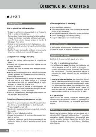 DIRECTEUR DU MARKETING 
■ LE POSTE 
Activités principales 
Mise en place d’une veille stratégique 
• Analyser le positionnement des produits et services sur le 
Web, et sur les marchés digitaux. 
• Comprendre et évaluer les tendances actuelles et les dyna-miques, 
les nouveaux besoins des utilisateurs, et notam-ment 
les liens avec les réseaux sociaux, de manière à 
développer l’innovation. 
• Analyser la cohérence de la stratégie digitale de son entre-prise 
ou de celle de son client (si le poste est en société de 
conseil). 
• Qualifier l’impact des nouvelles tendances sur les produits 
et services existants ou en cours de développement. 
Conception d’une stratégie marketing 
• À partir des analyses, définir des axes de « création de 
valeur ». 
• Concevoir des concepts liés aux offres digitales ou aux 
services interactifs. 
• Concevoir des offres récurrentes selon des approches sai-sonnalisées. 
• Décliner les concepts en produits et services innovants en 
prenant également en compte les contraintes techniques, 
financière et juridiques. 
• Définir le positionnement et la stratégie de marque du ou 
des sites avec le social media manager et la stratégie 
d’optimisation du trafic (qui sera déclinée par le traffic 
manager) en France et à l’international. 
• Définir les priorités en matière de développement de 
l’activité et de la marque et valider les campagnes de com-munication 
liées à l’activité multimédia. 
• Définir et mettre en oeuvre la stratégie communautaire sur 
les principaux réseaux sociaux. 
Conception et lancement des nouveaux services 
• Concevoir les gammes de services et les offres à destination 
des clients qui seront déclinés par les chefs de produit. 
• Préparer les partenariats web. 
• Encadrer les équipes marketing en charge de la conduite 
des projets. 
• Définir et gérer le budget marketing. 
• Préparer les événements de lancement de nouveaux pro-duits 
et services. 
• Planifier et coordonner avec la direction commerciale les 
différentes phases de mise en oeuvre des produits et/ou 
services. 
96 © Apec - Référentiel des métiers cadres de l’Internet 
Suivi des opérations de marketing 
• Suivre les budgets marketing. 
• Suivre les retombées des actions marketing (en mesurant 
l’efficacité des campagnes). 
• Concevoir avec les chefs de produits les actions correctrices. 
• Faire le reporting (quantitatif et qualitatif). 
• Analyser le ROI (retour sur investissement). 
Les activités éventuelles 
Il peut cumuler la fonction avec celle de directeur commer-cial 
dans les petites ou moyennes structures. 
La variabilité des activités 
L’activité du directeur marketing peut varier selon : 
• La taille et la nature des entreprises : 
– Lorsqu’il exerce en agence, il propose une stratégie qui sera 
mise en oeuvre par les chefs de produit de l’entreprise. 
Lorsqu’il exerce en entreprise, son poste a une dimension 
plus opérationnelle : il encadre une équipe et manage ou 
coordonne les projets y compris lors des opérations de 
lancement. 
– Dans les grandes entreprises, les dimensions stratégi-ques 
et développement de l’innovation sont primordiales, 
et le directeur marketing encadre des responsables marke-ting 
qui managent eux-mêmes des chefs de produit. Dans 
les petites structures, il peut être amené à mener lui-même 
des opérations de marketing opérationnel, voire de 
développement commercial ou d’acquisition de trafic. 
• La spécialisation 
Selon l’activité des sociétés, le directeur marketing peut 
voir son champ d’intervention limité à un type de produit 
ou service : réseaux sociaux, TV interactive, applications 
mobiles… 
Facteurs d’évolution du métier 
L’essor des technologies digitales et des usages qui en 
découlent (Web collaboratif, médias sociaux, TV interactive, 
applications mobiles, développement webmarketing) ainsi 
que les nouvelles pratiques d’acquisition de trafic (buzz 
marketing, publicité on line…) contribuent à développer 
cette fonction. 
 