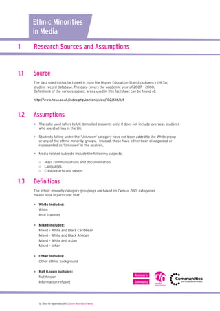 1 Research Sources and Assumptions
1.1 Source
The data used in this factsheet is from the Higher Education Statistics Agency (HESA)
student record database. The data covers the academic year of 2007 – 2008.
Deﬁnitions of the various subject areas used in this factsheet can be found at:
http://www.hesa.ac.uk/index.php/content/view/102/136/1/4
1.2 Assumptions
	 	  The data used refers to UK domiciled students only; it does not include overseas students
who are studying in the UK.
	  Students falling under the ‘Unknown’ category have not been added to the White group
or any of the ethnic minority groups. Instead, these have either been disregarded or
represented as ‘Unknown’ in the analysis.
	 	  Media related subjects include the following subjects:
o Mass communications and documentation
o Languages
o Creative arts and design
1.3 Deﬁnitions
The ethnic minority category groupings are based on Census 2001 categories.
Please note in particular that:
	  	  White includes:
White
Irish Traveller
	  	  Mixed includes:
Mixed – White and Black Caribbean
Mixed – White and Black African
Mixed – White and Asian
Mixed – other
	  	  Other includes:
Other ethnic background
	  	  Not Known includes:
Not Known
Information refused
Ethnic Minorities
in Media
02 I Race for Opportunity (RfO) | Ethnic Minorities in Media
 