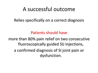 A successful outcome
Relies specifically on a correct diagnosis
Patients should have
more than 80% pain relief on two consecutive
fluoroscopically guided SIJ injections,
a confirmed diagnosis of SI joint pain or
dysfunction.
 
