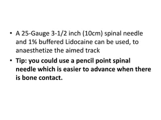 • A 25-Gauge 3-1/2 inch (10cm) spinal needle
and 1% buffered Lidocaine can be used, to
anaesthetize the aimed track
• Tip: you could use a pencil point spinal
needle which is easier to advance when there
is bone contact.
 