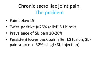 Chronic sacroiliac joint pain:
The problem
• Pain below L5
• Twice positive (>75% relief) SIJ blocks
• Prevalence of SIJ pain 10-20%
• Persistent lower back pain after LS fusion, SIJ-
pain source in 32% (single SIJ injection)
 