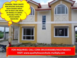 GENERAL TRIAS CAVITE
NON RFO/RFO AVAILABLE
NON FLOODED AREAS
NOT IN FAULT LINE AREAS
DP PAYABLE IN 18MOS
AVAILABLE THRU INHOUSE &BANK
FINANCING

FOR INQUIRIES: CALL CORA 09155956080/09237382253
VISIT: www.qualityhouses4sale.multiply.com

 