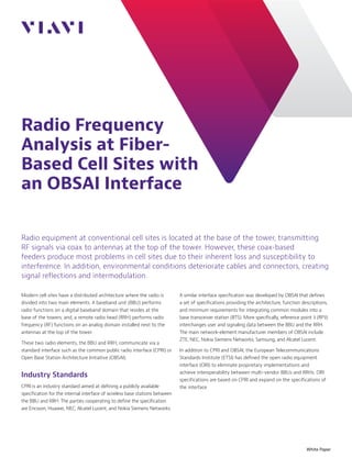 Radio Frequency
Analysis at Fiber-
Based Cell Sites with
an OBSAI Interface
White Paper
Radio equipment at conventional cell sites is located at the base of the tower, transmitting
RF signals via coax to antennas at the top of the tower. However, these coax-based
feeders produce most problems in cell sites due to their inherent loss and susceptibility to
interference. In addition, environmental conditions deteriorate cables and connectors, creating
signal reflections and intermodulation.
Modern cell sites have a distributed architecture where the radio is
divided into two main elements. A baseband unit (BBU) performs
radio functions on a digital baseband domain that resides at the
base of the towers; and, a remote radio head (RRH) performs radio
frequency (RF) functions on an analog domain installed next to the
antennas at the top of the tower.
These two radio elements, the BBU and RRH, communicate via a
standard interface such as the common public radio interface (CPRI) or
Open Base Station Architecture Initiative (OBSAI).
Industry Standards
CPRI is an industry standard aimed at defining a publicly available
specification for the internal interface of wireless base stations between
the BBU and RRH. The parties cooperating to define the specification
are Ericsson, Huawei, NEC, Alcatel Lucent, and Nokia Siemens Networks.
A similar interface specification was developed by OBSAI that defines
a set of specifications providing the architecture, function descriptions,
and minimum requirements for integrating common modules into a
base transceiver station (BTS). More specifically, reference point 3 (RP3)
interchanges user and signaling data between the BBU and the RRH.
The main network-element manufacturer members of OBSAI include
ZTE, NEC, Nokia Siemens Networks, Samsung, and Alcatel Lucent.
In addition to CPRI and OBSAI, the European Telecommunications
Standards Institute (ETSI) has defined the open radio equipment
interface (ORI) to eliminate proprietary implementations and
achieve interoperability between multi-vendor BBUs and RRHs. ORI
specifications are based on CPRI and expand on the specifications of
the interface.
 