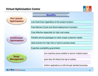 Virtual Optimisation Centre
Benefits
Pre Launch
Optimisation

Low fixed Cost regardless of the project location.
Fast Delivery Cycle and Quick deployment of project.
Cost effective especially for high cost areas.

Continuous
Optimisation

Flexible service packages to meet unique customer needs.
Ideal solution for high-risk or hard to access areas.
Expertise availability guaranteed.
Core expertise group available to service multiple project.

Swap
Management

Quick take off without tine lag to mobilize.
Uniform applications on tolls through standard processes.
42

 