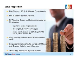 Value Proposition
Risk Sharing - KPI & SLA Based Commitments
End to End RF solution provider
RF Planning, Design and Optimisation done for
31 networks
–

Experience across 15 geographies

–

Covering 2G, 2.5G, 3G technologies

–

Across standards such as GSM, Edge/GPRS,
CDMA, UMTS and WiMAX

Long Standing relations With OEMs At Global
Level
Unique combination of tasks carried out Offshore
and Onshore that give cost efficiencies
Technology and vendor agnostic skill set
43

 