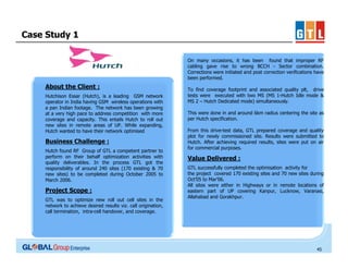 Case Study 1
On many occasions, it has been found that improper RF
cabling gave rise to wrong BCCH - Sector combination.
Corrections were initiated and post correction verifications have
been performed.

About the Client :
Hutchison Essar (Hutch), is a leading GSM network
operator in India having GSM wireless operations with
a pan Indian footage. The network has been growing
at a very high pace to address competition with more
coverage and capacity. This entails Hutch to roll out
new sites in remote areas of UP. While expanding,
Hutch wanted to have their network optimised

Business Challenge :
Hutch found RF Group of GTL a competent partner to
perform on their behalf optimization activities with
quality deliverables. In the process GTL got the
responsibility of around 240 sites (170 existing & 70
new sites) to be completed during October 2005 to
March 2006.

Project Scope :
GTL was to optimize new roll out cell sites in the
network to achieve desired results viz. call origination,
call termination, intra-cell handover, and coverage.

To find coverage footprint and associated quality plt, drive
tests were executed with two MS (MS 1-Hutch Idle mode &
MS 2 – Hutch Dedicated mode) simultaneously.
This were done in and around 6km radius centering the site as
per Hutch specification.
From this drive-test data, GTL prepared coverage and quality
plot for newly commissioned site. Results were submitted to
Hutch. After achieving required results, sites were put on air
for commercial purposes.

Value Delivered :
GTL successfully completed the optimisation activity for
the project covered 170 existing sites and 70 new sites during
Oct’05 to Mar’06.
All sites were either in Highways or in remote locations of
eastern part of UP covering Kanpur, Lucknow, Varanasi,
Allahabad and Gorakhpur.

45

 