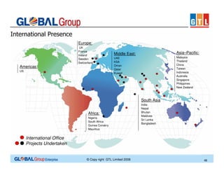 International Presence
Europe:
UK
France
Ireland
Sweden
Switzerland

Americas:
US

Middle East:

Asia–Pacific:

UAE
KSA
Oman
Qatar
Kuwait

Malaysia
Thailand
China
Taiwan
Indonesia
Australia
Singapore
Philippines
New Zealand

South Asia
Africa:
Nigeria
South Africa
Guinea Conakry
Mauritius

India
Nepal
Bhutan
Maldives
Sri Lanka
Bangladesh

International Office
Projects Undertaken

© Copy right GTL Limited 2008

48

 
