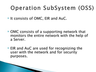 Operation SubSystem (OSS) It consists of OMC, EIR and AuC. OMC consists of a supporting network that monitors the entire network with the help of a Server. EIR and AuC are used for recognizing the user with the network and for security purposes.  