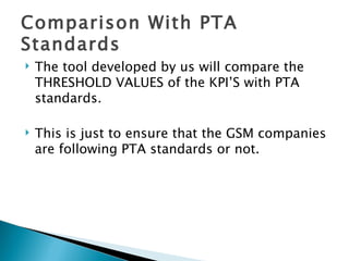 Comparison With PTA Standards The tool developed by us will compare the THRESHOLD VALUES of the KPI’S with PTA standards. This is just to ensure that the GSM companies are following PTA standards or not. 