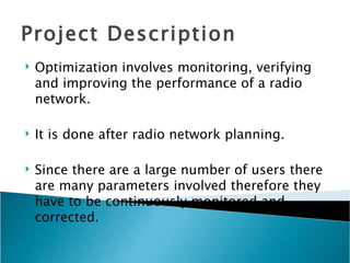 Project Description Optimization involves monitoring, verifying and improving the performance of a radio network. It is done after radio network planning. Since there are a large number of users there are many parameters involved therefore they have to be continuously monitored and corrected. 