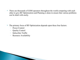 There are thousands of GSM operators throughout the world competing with each other to give RF Optimization and Planning is done to ensure that various problems can be dealt with easily.  The primary focus of RF Optimization depends upon these four factors: Power Control Quality Control Subscriber Traffic  Resource Availability 