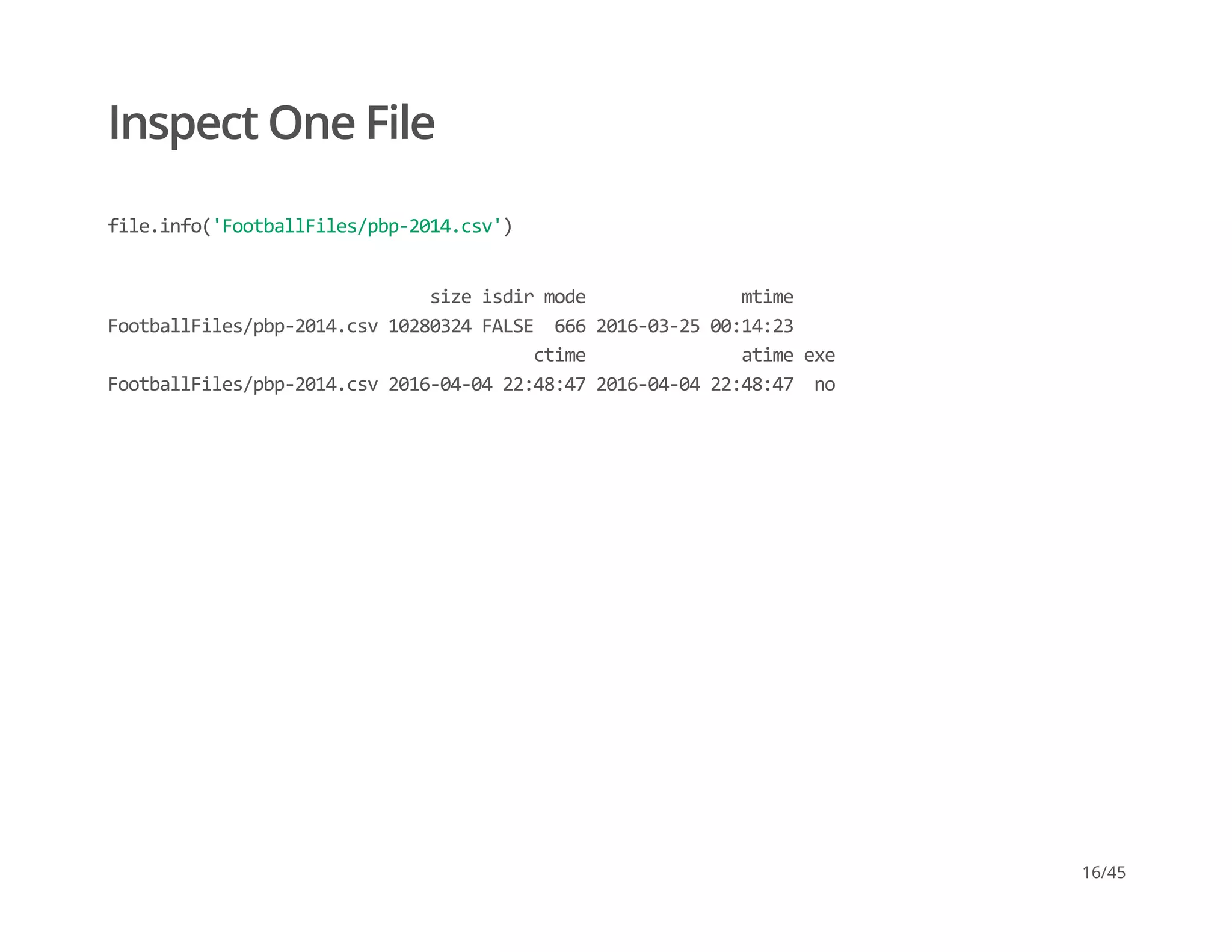Inspect One File
file.info('FootballFiles/pbp‐2014.csv')
                               size isdir mode               mtime 
FootballFiles/pbp‐2014.csv 10280324 FALSE  666 2016‐03‐25 00:14:23 
                                         ctime               atime exe 
FootballFiles/pbp‐2014.csv 2016‐04‐04 22:48:47 2016‐04‐04 22:48:47  no
16/45
 