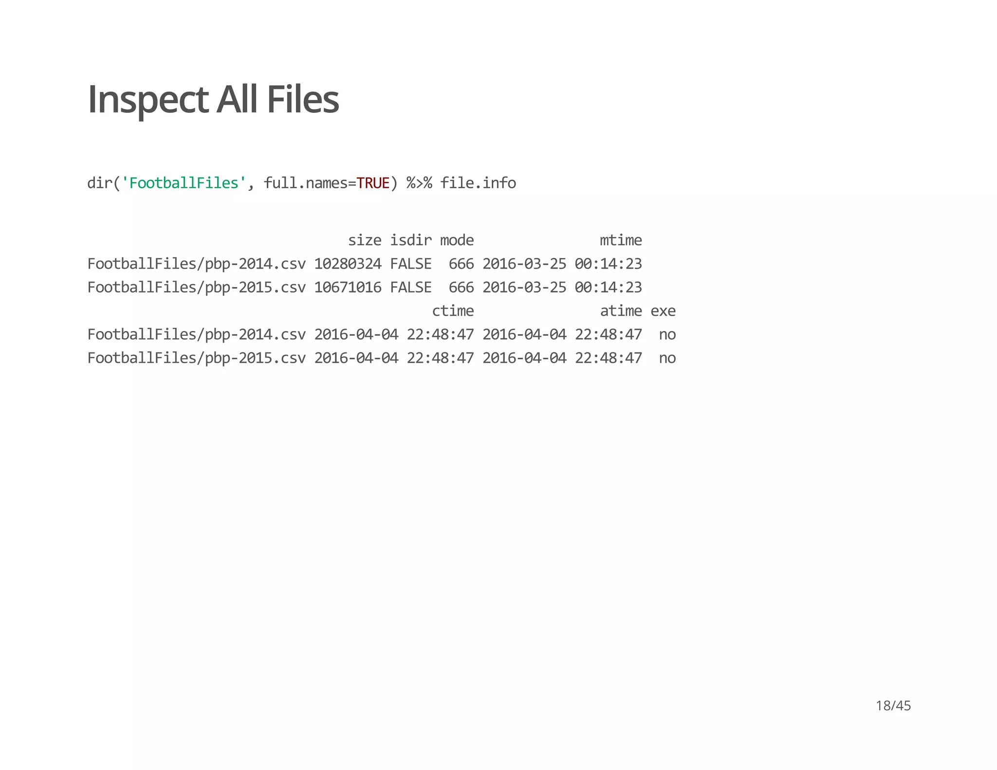 Inspect All Files
dir('FootballFiles', full.names=TRUE) %>% file.info
                               size isdir mode               mtime 
FootballFiles/pbp‐2014.csv 10280324 FALSE  666 2016‐03‐25 00:14:23 
FootballFiles/pbp‐2015.csv 10671016 FALSE  666 2016‐03‐25 00:14:23 
                                         ctime               atime exe 
FootballFiles/pbp‐2014.csv 2016‐04‐04 22:48:47 2016‐04‐04 22:48:47  no 
FootballFiles/pbp‐2015.csv 2016‐04‐04 22:48:47 2016‐04‐04 22:48:47  no
18/45
 