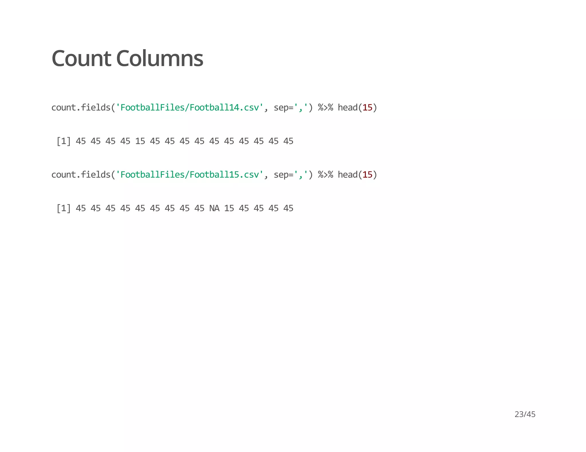 Count Columns
count.fields('FootballFiles/Football14.csv', sep=',') %>% head(15)
 [1] 45 45 45 45 15 45 45 45 45 45 45 45 45 45 45
count.fields('FootballFiles/Football15.csv', sep=',') %>% head(15)
 [1] 45 45 45 45 45 45 45 45 45 NA 15 45 45 45 45
23/45
 