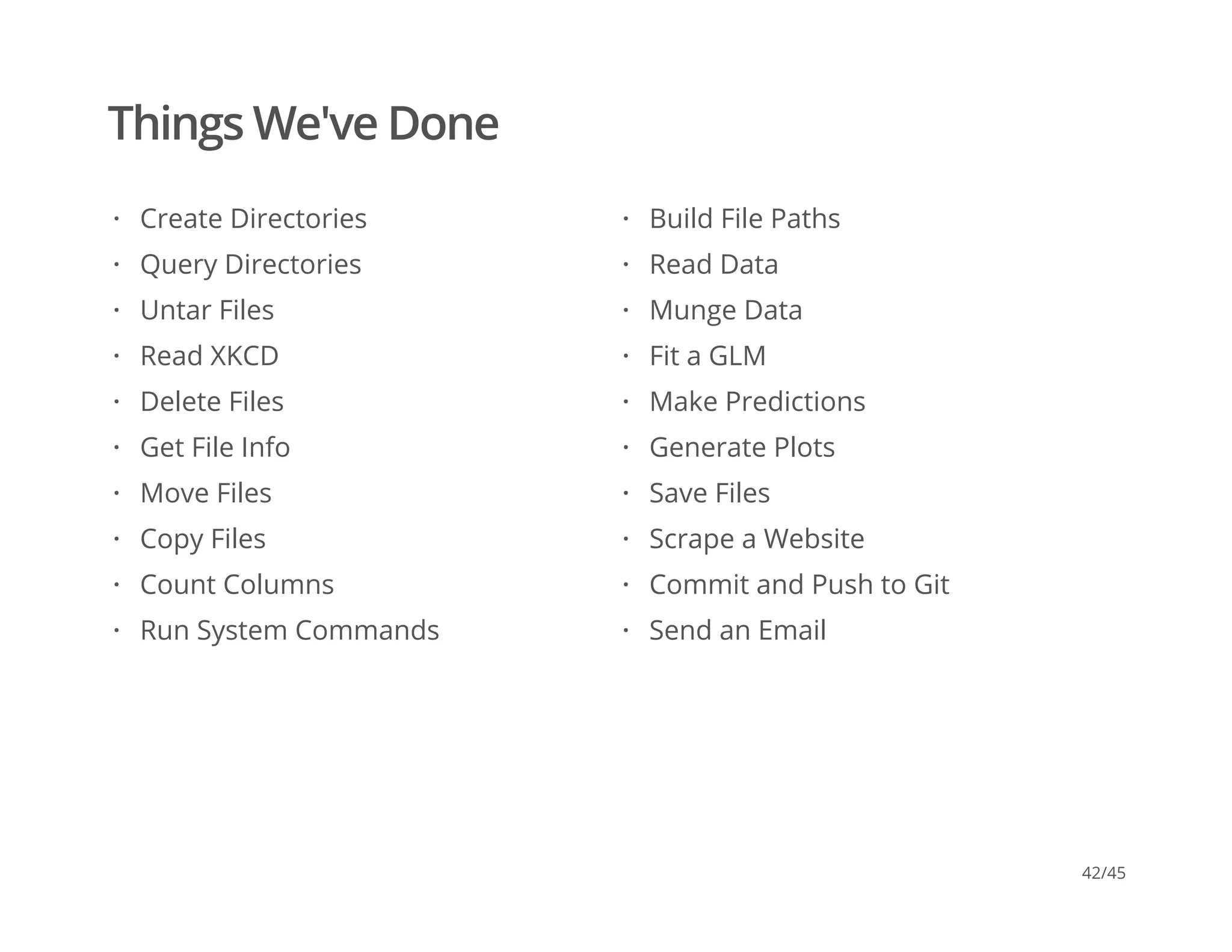 Things We've Done
Create Directories
Query Directories
Untar Files
Read XKCD
Delete Files
Get File Info
Move Files
Copy Files
Count Columns
Run System Commands
·
·
·
·
·
·
·
·
·
·
Build File Paths
Read Data
Munge Data
Fit a GLM
Make Predictions
Generate Plots
Save Files
Scrape a Website
Commit and Push to Git
Send an Email
·
·
·
·
·
·
·
·
·
·
42/45
 