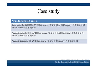 Case study
Non-dominated rules
Sales methods=臨櫃保險 AND Data source=
百貨公司 AND Company=外商壽險公司
THEN Product=短年期壽險

「透過臨櫃保險參加保險的百貨公司
客戶，較會考慮在外商壽險公司購買
短年期壽險」

表示外商壽險公司在針對以臨櫃購買
保險的百貨公司客戶，可以推薦短年
期壽險。

Wu Bo-Han rippleblue2002@gmail.com

 