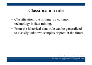 Classification rule
• IF <some conditions are satisfied> AND <some
conditions are satisfied> THEN <assign some
values of the goal attribute>
• Example:
IF Sex＝Male AND Location = Taipei THEN
Product＝ beer

Wu Bo-Han rippleblue2002@gmail.com

 