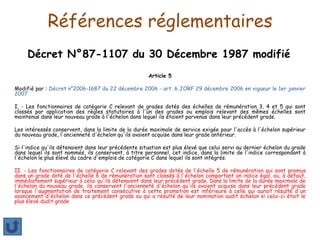 Références réglementaires
Décret N°87-1107 du 30 Décembre 1987 modifié
Article 5
Modifié par : Décret n°2006-1687 du 22 décembre 2006 - art. 6 JORF 29 décembre 2006 en vigueur le 1er janvier
2007
I. - Les fonctionnaires de catégorie C relevant de grades dotés des échelles de rémunération 3, 4 et 5 qui sont
classés par application des règles statutaires à l'un des grades ou emplois relevant des mêmes échelles sont
maintenus dans leur nouveau grade à l'échelon dans lequel ils étaient parvenus dans leur précédent grade.
Les intéressés conservent, dans la limite de la durée maximale de service exigée pour l'accès à l'échelon supérieur
du nouveau grade, l'ancienneté d'échelon qu'ils avaient acquise dans leur grade antérieur.
Si l'indice qu'ils détenaient dans leur précédente situation est plus élevé que celui servi au dernier échelon du grade
dans lequel ils sont nommés, ils conservent, à titre personnel, cet indice, dans la limite de l'indice correspondant à
l'échelon le plus élevé du cadre d'emplois de catégorie C dans lequel ils sont intégrés.
II. - Les fonctionnaires de catégorie C relevant des grades dotés de l'échelle 5 de rémunération qui sont promus
dans un grade doté de l'échelle 6 de rémunération sont classés à l'échelon comportant un indice égal, ou, à défaut,
immédiatement supérieur à celui qu'ils détenaient dans leur précédent grade. Dans la limite de la durée maximale de
l'échelon du nouveau grade, ils conservent l'ancienneté d'échelon qu'ils avaient acquise dans leur précédent grade
lorsque l'augmentation de traitement consécutive à cette promotion est inférieure à celle qui aurait résulté d'un
avancement d'échelon dans ce précédent grade ou qui a résulté de leur nomination audit échelon si celui-ci était le
plus élevé dudit grade
 