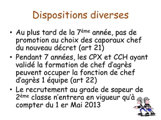 Dispositions diverses
• Au plus tard de la 7ème année, pas de
promotion au choix des caporaux chef
du nouveau décret (art 21)
• Pendant 7 années, les CPX et CCH ayant
validé la formation de chef d’agrès
peuvent occuper la fonction de chef
d’agrès 1 équipe (art 22)
• Le recrutement au grade de sapeur de
2ème classe n’entrera en vigueur qu’à
compter du 1 er Mai 2013
 