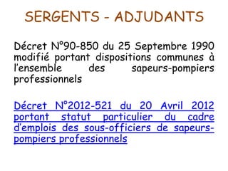SERGENTS - ADJUDANTS
Décret N°90-850 du 25 Septembre 1990
modifié portant dispositions communes à
l’ensemble des sapeurs-pompiers
professionnels
Décret N°2012-521 du 20 Avril 2012
portant statut particulier du cadre
d’emplois des sous-officiers de sapeurs-
pompiers professionnels
 