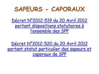 SAPEURS - CAPORAUX
Décret N°2012-519 du 20 Avril 2012
portant dispositions statutaires à
l’ensemble des SPP
Décret N°2012-520 du 20 Avril 2012
portant statut particulier des sapeurs et
caporaux de SPP
 