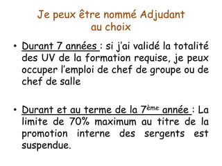 Je peux être nommé Adjudant
au choix
• Durant 7 années : si j’ai validé la totalité
des UV de la formation requise, je peux
occuper l’emploi de chef de groupe ou de
chef de salle
• Durant et au terme de la 7ème année : La
limite de 70% maximum au titre de la
promotion interne des sergents est
suspendue.
 