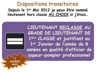 Dispositions transitoires
Depuis le 1er Mai 2012 je peux être nommé
lieutenant hors classe AU CHOIX si j’étais…
LIEUTENANT RECLASSE AU
GRADE DE LIEUTENANT DE
1ère CLASSE et justifiant au
1er Janvier de l’année de 8
années en qualité d’officier de
sapeur-pompier professionnel
3
ANNEES
MAX
 