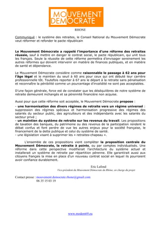 RHONE

Communiqué : le système des retraites, le Conseil National du Mouvement Démocrate
veut réformer et refonder le pacte républicain


Le Mouvement Démocrate a rappelé l’importance d’une réforme des retraites
réussie, sauf à mettre en danger le contrat social, le pacte républicain, qui unit tous
les français. Seule la réussite de cette réforme permettra d’envisager sereinement les
autres réformes qui doivent intervenir en matière de finances publiques, et en matière
de santé et dépendance.

Le Mouvement Démocrate considère comme raisonnable le passage à 62 ans pour
l’âge légal et le maintien du seuil à 60 ans pour ceux qui ont débuté leur carrière
professionnelle tôt. Toutefois reporter à 67 ans le départ à la retraite sans pénalisation
et reconnaître la pénibilité comme un pourcentage d’invalidité ne sont pas acceptables.

D’une façon générale, force est de constater que les déséquilibres de notre système de
retraite demeurent inchangés et sa pérennité financière non acquise.

Aussi pour que cette réforme soit acceptée, le Mouvement Démocrate propose :
- une harmonisation des divers régimes de retraite vers un régime universel :
suppression des régimes spéciaux et harmonisation progressive des régimes des
salariés du secteur public, des agriculteurs et des indépendants avec les salariés du
secteur privé ;
- un maintien du système de retraite sur les revenus du travail. Les propositions
de taxation des banques, du patrimoine ou des revenus de la participation rendent le
débat confus et font perdre de vue les autres enjeux pour la société française, le
financement de la dette publique et celui du système de santé.
- une législation visant à supprimer les « retraites-chapeau ».

       L’ensemble de ces propositions vient compléter la proposition centrale du
Mouvement Démocrate, la retraite à points, ou par comptes individualisés. Une
réforme dans cette perspective modifierait l’architecture du système actuel et
installerait un système de retraite par répartition pérenne. Elle garantirait aussi aux
citoyens français la mise en place d’un nouveau contrat social en lequel ils pourraient
avoir confiance durablement.

                                                         Eric Lafond
                             Vice-président du Mouvement Démocrate du Rhône, en charge du projet

Contact presse : mouvement.democrate.rhone@gmail.com
                 06 35 15 03 19




                                      www.modem69.eu
 