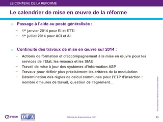©Toutereproductioninterditesansautorisationpréalable
o Passage à l’aide au poste généralisée :
− 1er janvier 2014 pour EI et ETTI
− 1er juillet 2014 pour ACI et AI
o Continuité des travaux de mise en œuvre sur 2014 :
− Actions de formation et d’accompagnement à la mise en œuvre pour les
services de l’Etat, les réseaux et les SIAE
− Travail de mise à jour des systèmes d’information ASP
− Travaux pour définir plus précisément les critères de la modulation
− Détermination des règles de calcul communes pour l’ETP d’insertion :
nombre d’heures de travail, question de l’agrément…
13
Le calendrier de mise en œuvre de la réforme
LE CONTENU DE LA REFORME
Réforme des financements de l’IAE
 