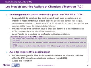 ©Toutereproductioninterditesansautorisationpréalable
Les impacts pour les Ateliers et Chantiers d’Insertion (ACI)
o Un changement du contrat de travail support : du CUI-CAE au CDDI
− La possibilité de conclure des contrats de travail avec les salarié-e-s en
insertion répondant mieux à leurs besoins ( durée des contrat plus longue,
adaptation de la durée du travail entre 20 et 35 heures, fin du « stop and go » lié aux
contrats aidés, retour de initiative de l’employeur)
− Un pas vers le droit commun pour le droit des salarié-e-s en insertion : les
CDDI comptent dans les effectifs de la structure
− Avec l’accès de la période de professionnalisation maintenu
o Avec des impacts RH à accompagner
− Nouvelles obligations liées à l’entrée des salarié-e-s en insertion dans les
effectifs (IRP, nouvelles cotisations sociales, rappel CCN)
− Accès à la formation
17
LES IMPACTS DE LA RÉFORME
Calendrier du passage du CUI-CAE au CDDI
• Des contrats aidés continuent à être signés lors du premier semestre, et doivent arriver à échéance avant le
31/12/2014
• A compter du 1er juillet 2014, les nouveaux contrats prennent la forme de CDDI et bénéficient de l’aide aux
postes
• En 2015, l’aide au poste remplace intégralement l’aide à l’accompagnement et les contrats aidés dans les
ACI
Réforme des financements de l’IAE
 