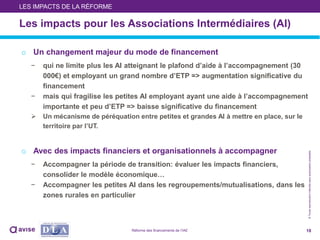 ©Toutereproductioninterditesansautorisationpréalable
Les impacts pour les Associations Intermédiaires (AI)
o Un changement majeur du mode de financement
− qui ne limite plus les AI atteignant le plafond d’aide à l’accompagnement (30
000€) et employant un grand nombre d’ETP => augmentation significative du
financement
− mais qui fragilise les petites AI employant ayant une aide à l’accompagnement
importante et peu d’ETP => baisse significative du financement
 Un mécanisme de péréquation entre petites et grandes AI à mettre en place, sur le
territoire par l’UT.
o Avec des impacts financiers et organisationnels à accompagner
− Accompagner la période de transition: évaluer les impacts financiers,
consolider le modèle économique…
− Accompagner les petites AI dans les regroupements/mutualisations, dans les
zones rurales en particulier
18
LES IMPACTS DE LA RÉFORME
Réforme des financements de l’IAE
 