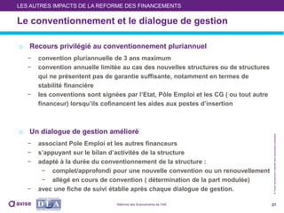 ©Toutereproductioninterditesansautorisationpréalable
Le conventionnement et le dialogue de gestion
21
LES AUTRES IMPACTS DE LA REFORME DES FINANCEMENTS
o Recours privilégié au conventionnement pluriannuel
− convention pluriannuelle de 3 ans maximum
− convention annuelle limitée au cas des nouvelles structures ou de structures
qui ne présentent pas de garantie suffisante, notamment en termes de
stabilité financière
− les conventions sont signées par l’Etat, Pôle Emploi et les CG ( ou tout autre
financeur) lorsqu’ils cofinancent les aides aux postes d’insertion
o Un dialogue de gestion amélioré
− associant Pole Emploi et les autres financeurs
− s’appuyant sur le bilan d’activités de la structure
− adapté à la durée du conventionnement de la structure :
− complet/approfondi pour une nouvelle convention ou un renouvellement
− allégé en cours de convention ( détermination de la part modulée)
− avec une fiche de suivi établie après chaque dialogue de gestion.
Réforme des financements de l’IAE
 