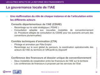 ©Toutereproductioninterditesansautorisationpréalable
La gouvernance locale de l’IAE
o Une réaffirmation du rôle de chaque instance et de l’articulation entre
les différents acteurs
Conseils départementaux de l’IAE (CDIAE)
- Recentrage sur le volet stratégique ( PDIAE )
- Consultation adaptée aux nouvelles modalités de conventionnement
(ie. Procédure allégée de consultation du CDIAE pour les avenants annuels des
conventions pluriannuelles)
Comités techniques d’animation (CTA)
- Pilotage et animation par Pôle Emploi
- Recentrage sur le suivi global du parcours, la coordination opérationnelle des
acteurs de l’IAE du territoire et l’efficacité du dispositif
Conférence des financeurs et dossier unique de conventionnement
- Deux modalités de coopération entre les financeurs de l’IAE sur le territoire
- Les conférences de financeurs à proposer par les services de l’Etat
22
LES AUTRES IMPACTS DE LA REFORME DES FINANCEMENTS
Réforme des financements de l’IAE
 
