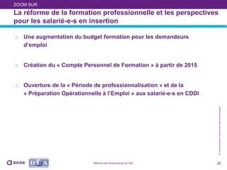 ©Toutereproductioninterditesansautorisationpréalable
La réforme de la formation professionnelle et les perspectives
pour les salarié-e-s en insertion
o Une augmentation du budget formation pour les demandeurs
d’emploi
o Création du « Compte Personnel de Formation » à partir de 2015
o Ouverture de la « Période de professionnalisation » et de la
« Préparation Opérationnelle à l’Emploi » aux salarié-e-s en CDDI
23
ZOOM SUR
Réforme des financements de l’IAE
 
