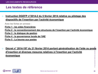 ©Toutereproductioninterditesansautorisationpréalable
Les textes de référence
o Instruction DGEFP n°2014-2 du 5 février 2014 relative au pilotage des
dispositifs de l’insertion par l’activité économique
Avec les fiches en annexe :
Fiche 1 : les aides financières
Fiche 2 : le conventionnement des structures de l’insertion par l’activité économique
Fiche 3 : le dialogue de gestion
Fiche 4 : la gouvernance locale de l’IAE
Fiche 5 : La bourse aux postes
o Décret n° 2014-197 du 21 février 2014 portant généralisation de l'aide au poste
d'insertion et diverses mesures relatives à l'insertion par l'activité
économique
29
LES DOCUMENTS RESSOURCES
Réforme des financements de l’IAE
 