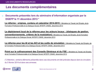 ©Toutereproductioninterditesansautorisationpréalable
Les documents complémentaires
o Documents présentés lors du séminaire d’information organisée par la
DGEFP le 11 décembre 2013 *
La réforme : origines, contenu et calendrier 2014-2015 : Ministère du Travail, de l’Emploi, de la
Formation Professionnelle et du Dialogue Social, INTEFP, CNIAE, décembre 2013
Le déploiement local de la réforme pour les acteurs locaux : (dialogues de gestion,
conventionnements, critères de la modulation): Ministère du Travail, de l’Emploi, de la Formation
Professionnelle et du Dialogue Social, INTEFP, CNIAE, décembre 2013
La réforme pour les AI et les ACI et les outils de simulation : Ministère du Travail, de l’Emploi, de
la Formation Professionnelle et du Dialogue Social, INTEFP, CNIAE, décembre 2013
Point sur le cofinancement des Conseils Généraux et du FSE : Ministère du Travail, de l’Emploi,
de la Formation Professionnelle et du Dialogue Social, INTEFP, CNIAE, décembre 2013
(*) Attention, certains éléments présentés dans ces documents ont été précisés depuis dans la circulaire
du 5 février 2014 et dans ses annexes
30
LES DOCUMENTS RESSOURCES
Réforme des financements de l’IAE
 
