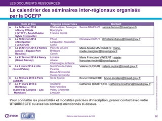 ©Toutereproductioninterditesansautorisationpréalable
32Réforme des financements de l’IAE
Le calendrier des séminaires inter-régionaux organisés
par la DGEFP
LES DOCUMENTS RESSOURCES
Date et lieu Régions concernées Contact
► Le 14 février 2014
à Marcy l’Etoile
( INTEFP - Amphithéatre
Sylvie Tremouille)
Rhône-Alpes, Auvergne
Bourgogne
Franche Comté
Samira DAMOUZE : samira.damouz@travail.gouv.fr
► Le 18 février 2014
à Montpellier
( Le Corum)
PACA
Languedoc -Roussillon
Corse
Christiane DUPUY : christiane.dupuy@travail.gouv.fr
► Le 25 février 2014 à Nantes
(Adelis – Espace Port
Beaulieu)
Pays de la Loire
Bretagne
Centre
Marie-Noelle MARIGNIER : marie-
noelle.marignier@travail.gouv.fr
► Le 27 février 2014 à Nancy
(Grand Sauvoy)
Lorraine
Alsace
Champagne- Ardenne
Marie Francoise VINCENT : marie-
francoise.vincent@travail.gouv.fr
► Le 6 mars 2014 à Lille
(Grand Palais)
Nord-Pas-de-Calais
Picardie
Basse-Normandie
Haute-Normandie
Valérie OUDRAR : valerie.oudrar@travail.gouv.fr
► Le 10 mars 2014 à Paris
(ASIEM)
Ile de France Bruno ESCALERE : bruno.escalere@travail.gouv.fr
► Le 11 mars 2014 à
Bordeaux
(Centre de Congrès – Cité
Mondiale)
Aquitaine
Midi-Pyrénées
Poitou Charentes
Limousin
Catherine BOUTHORS : catherine.bouthors@travail.gouv.fr
Pour connaître les possibilités et modalités précises d’inscription, prenez contact avec votre
UT/DIRRECTE ou avec les contacts mentionnés ci-dessus.
 