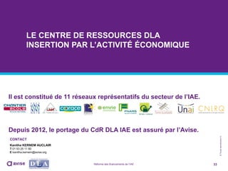 ©Toutereproductioninterditesansautorisationpréalable
Il est constitué de 11 réseaux représentatifs du secteur de l’IAE.
Depuis 2012, le portage du CdR DLA IAE est assuré par l’Avise.
33Réforme des financements de l’IAE
LE CENTRE DE RESSOURCES DLA
INSERTION PAR L’ACTIVITÉ ÉCONOMIQUE
CONTACT
Kanitha KERNEM AUCLAIR
T 01 53 25 11 80
E kanitha.kernem@avise.org
 