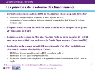 ©Toutereproductioninterditesansautorisationpréalable
o Généralisation d’une seule modalité de financement : l’aide au poste d’insertion
− Indexation de cette aide au poste sur le SMIC à partir de 2015
− Instauration d’une modulation de l’aide au poste pouvant aller de 0% jusqu’à 10 % du
montant socle
o Suppression du recours aux contrats aidés dans les ACI à compter du 1er juillet
2014 (passage au CDDI)
o Suppression du recours au FSE pour financer l’aide au poste dans les EI : le FSE
sera désormais utilisé pour cofinancer le Fonds Départemental d’Insertion (FDI)
o Application de la réforme début 2014, accompagnée d’un effort budgétaire en
direction du secteur de 40 millions d’euros :
− 10 Millions d’euros supplémentaires 2013 reconduits en 2014
− 15 Millions d’euros pour financer la réforme
− 15 Millions d’euros pour compenser la suppression du co-financement FSE sur l’aide au
poste
N.B. : A ce jour, maintien des exonération sociales et fiscales spécifiques au secteur
9
Les principes de la réforme des financements
LE CONTENU DE LA REFORME
Réforme des financements de l’IAE
 