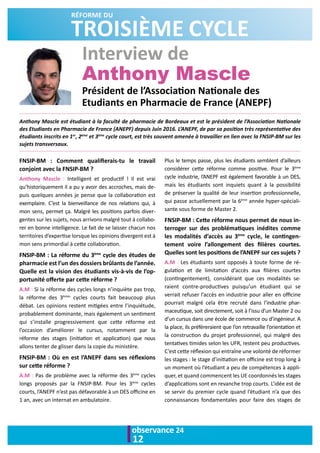 observance 24
12
Interview de
Anthony Mascle
Anthony Mascle est étudiant à la faculté de pharmacie de Bordeaux et est le président de l’Association Nationale
des Etudiants en Pharmacie de France (ANEPF) depuis Juin 2016. L’ANEPF, de par sa position très représentative des
étudiants inscrits en 1er
, 2ème
et 3ème
cycle court, est très souvent amenée à travailler en lien avec la FNSIP-BM sur les
sujets transversaux.
FNSIP-BM : Comment qualifierais-tu le travail
conjoint avec la FNSIP-BM ? 
Anthony Mascle : Intelligent et productif ! Il est vrai
qu’historiquement il a pu y avoir des accroches, mais de-
puis quelques années je pense que la collaboration est
exemplaire. C’est la bienveillance de nos relations qui, à
mon sens, permet ça. Malgré les positions parfois diver-
gentes sur les sujets, nous arrivons malgré tout à collabo-
rer en bonne intelligence. Le fait de se laisser chacun nos
territoires d’expertise lorsque les opinions divergent est à
mon sens primordial à cette collaboration. 
FNSIP-BM : La réforme du 3ème
cycle des études de
pharmacie est l’un des dossiers brûlants de l’année.
Quelle est la vision des étudiants vis-à-vis de l’op-
portunité offerte par cette réforme ?
A.M : Si la réforme des cycles longs n’inquiète pas trop,
la réforme des 3èmes
cycles courts fait beaucoup plus
débat. Les opinions restent mitigées entre l’inquiétude,
probablement dominante, mais également un sentiment
qui s’installe progressivement que cette réforme est
l’occasion d’améliorer le cursus, notamment par la
réforme des stages (initiation et application) que nous
allons tenter de glisser dans la copie du ministère.
FNSIP-BM : Où en est l’ANEPF dans ses réflexions
sur cette réforme ?
A.M : Pas de problème avec la réforme des 3ème
cycles
longs proposés par la FNSIP-BM. Pour les 3ème
cycles
courts, l’ANEPF n’est pas défavorable à un DES officine en
1 an, avec un internat en ambulatoire.
Plus le temps passe, plus les étudiants semblent d’ailleurs
considérer cette réforme comme positive. Pour le 3ème
cycle industrie, l’ANEPF est également favorable à un DES,
mais les étudiants sont inquiets quant à la possibilité
de préserver la qualité de leur insertion professionnelle,
qui passe actuellement par la 6ème
année hyper-spéciali-
sante sous forme de Master 2.
FNSIP-BM : Cette réforme nous permet de nous in-
terroger sur des problématiques inédites comme
les modalités d’accès au 3ème
cycle, le contingen-
tement voire l’allongement des filières courtes.
Quelles sont les positions de l’ANEPF sur ces sujets ?
A.M : Les étudiants sont opposés à toute forme de ré-
gulation et de limitation d’accès aux filières courtes
(contingentement), considérant que ces modalités se-
raient contre-productives puisqu’un étudiant qui se
verrait refuser l’accès en industrie pour aller en officine
pourrait malgré cela être recruté dans l’industrie phar-
maceutique, soit directement, soit à l’issu d’un Master 2 ou
d’un cursus dans une école de commerce ou d’ingénieur. A
la place, ils préféreraient que l’on retravaille l’orientation et
la construction du projet professionnel, qui malgré des
tentatives timides selon les UFR, restent peu productives.
C’est cette réflexion qui entraîne une volonté de réformer
les stages : le stage d’initiation en officine est trop long à
un moment où l’étudiant a peu de compétences à appli-
quer, et quand commencent les UE coordonnés les stages
d’applications sont en revanche trop courts. L’idée est de
se servir du premier cycle quand l’étudiant n’a que des
connaissances fondamentales pour faire des stages de
TROISIÈME CYCLE
RÉFORME DU
Président de l’Association Nationale des
Etudiants en Pharmacie de France (ANEPF)
 