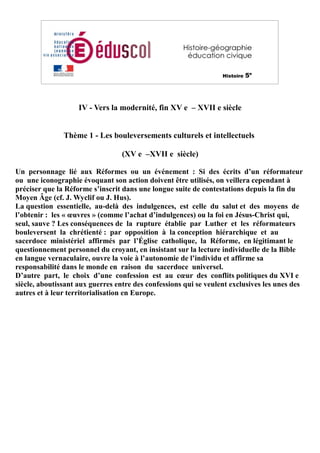 IV - Vers la modernité, fin XV e – XVII e siècle
Thème 1 - Les bouleversements culturels et intellectuels
(XV e –XVII e siècle)
Un personnage lié aux Réformes ou un événement : Si des écrits d’un réformateur
ou une iconographie évoquant son action doivent être utilisés, on veillera cependant à
préciser que la Réforme s’inscrit dans une longue suite de contestations depuis la fin du
Moyen Âge (cf. J. Wyclif ou J. Hus).
La question essentielle, au-delà des indulgences, est celle du salut et des moyens de
l’obtenir : les « œuvres » (comme l’achat d’indulgences) ou la foi en Jésus-Christ qui,
seul, sauve ? Les conséquences de la rupture établie par Luther et les réformateurs
bouleversent la chrétienté : par opposition à la conception hiérarchique et au
sacerdoce ministériel affirmés par l’Église catholique, la Réforme, en légitimant le
questionnement personnel du croyant, en insistant sur la lecture individuelle de la Bible
en langue vernaculaire, ouvre la voie à l’autonomie de l’individu et affirme sa
responsabilité dans le monde en raison du sacerdoce universel.
D’autre part, le choix d’une confession est au cœur des conflits politiques du XVI e
siècle, aboutissant aux guerres entre des confessions qui se veulent exclusives les unes des
autres et à leur territorialisation en Europe.
 