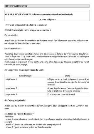 FICHE PROFESSEUR
VERS LA MODERNITE / Les bouleversements culturels et intellectuels
La crise religieuse
1 / Travail préparatoire ( à faire à la maison )
2 / Entrée du sujet ( entrée simple ou scénarisée )
Entrée simple :
Avec l'aide du dossier documentaire et de votre travail fait à la maison vous allez présenter en
une dizaine de lignes Luther et ses idées.
Entrée scénarisée :
Vous êtes deux frères jésuites à Rome, afin de préparer le Concile de Trente qui va débuter en
1545, le Pape Paul III ( 1534-1549 ) vous demande un rapport écrit sur Luther et ses idées pour
cela il vous envoie en Allemagne.
Comme vous êtes distrait, il vous confie une carte et un tableau qu'il faudra compléter au fur et
à mesure de votre voyage.
3 / On précise les compétences du socle
Compétences : Items :
compétence 1 Rédiger un texte bref, cohérent et ponctué, en
réponse à une question ou à partir de consignes
données
compétence 5 Situer dans le temps, l'espace, les civilisations
Lire et pratiquer différents langages
compétence 7 Etre autonome dans son travail
4 / Consigne globale :
Avec l'aide du dossier documentaire suivant, rédiger à deux un rapport écrit sur Luther et ses
idées.
5 / Aides ou "coup de pouce"
3 niveaux :
- niveau 1 : aide à la démarche de résolution, le professeur répète et explique individuellement la
consigne
- niveau 2 : apport de capacités, en prenant des exemples précis
- niveau 3 : questionnement précis sur les documents
 